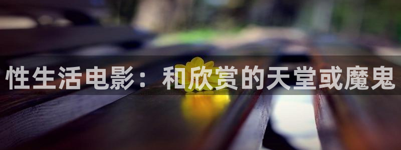 孙悟空小视频：性生活电影：和欣赏的天堂或魔鬼